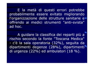 E la metà di questi errori potrebbe
probabilmente essere evitato migliorando
l'organizzazione delle strutture sanitarie e
offrendo ai medici strumenti "anti-svista"
ad hoc.
A guidare la classifica dei reparti più a
rischio secondo la fonte "Toscana Medica"
- c'è la sala operatoria (32%), seguita da
dipartimenti degenze (28%), dipartimenti
di urgenza (22%) ed ambulatori (18 %).
 