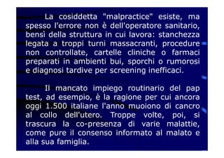 La cosiddetta "malpractice" esiste, ma
spesso l'errore non è dell'operatore sanitario,
bensì della struttura in cui lavora: stanchezza
legata a troppi turni massacranti, procedure
non controllate, cartelle cliniche o farmaci
preparati in ambienti bui, sporchi o rumorosi
e diagnosi tardive per screening inefficaci.
Il mancato impiego routinario del pap
test, ad esempio, è la ragione per cui ancora
oggi 1.500 italiane l'anno muoiono di cancro
al collo dell'utero. Troppe volte, poi, si
trascura la co-presenza di varie malattie,
come pure il consenso informato al malato e
alla sua famiglia.
 