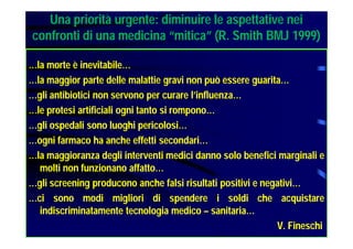Una priorità urgente: diminuire le aspettative nei
confronti di una medicina “mitica” (R. Smith BMJ 1999)
…la morte è inevitabile…
…la maggior parte delle malattie gravi non può essere guarita…
…gli antibiotici non servono per curare l’influenza…
…le protesi artificiali ogni tanto si rompono…
…gli ospedali sono luoghi pericolosi…
…ogni farmaco ha anche effetti secondari…
…la maggioranza degli interventi medici danno solo benefici marginali e
molti non funzionano affatto…
…gli screening producono anche falsi risultati positivi e negativi…
…ci sono modi migliori di spendere i soldi che acquistare
indiscriminatamente tecnologia medico – sanitaria…
V. Fineschi
 