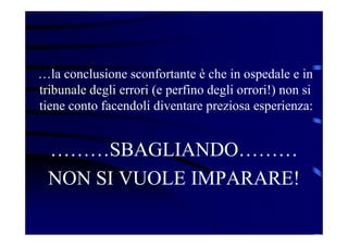 …la conclusione sconfortante è che in ospedale e in
tribunale degli errori (e perfino degli orrori!) non si
tiene conto facendoli diventare preziosa esperienza:
………SBAGLIANDO………
NON SI VUOLE IMPARARE!
 