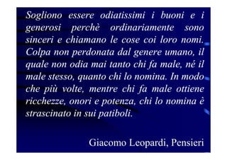 Sogliono essere odiatissimi i buoni e i
generosi perchè ordinariamente sono
sinceri e chiamano le cose coi loro nomi.
Colpa non perdonata dal genere umano, il
quale non odia mai tanto chi fa male, né il
male stesso, quanto chi lo nomina. In modo
che più volte, mentre chi fa male ottiene
ricchezze, onori e potenza, chi lo nomina è
strascinato in sui patiboli.
Giacomo Leopardi, Pensieri
 