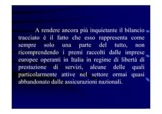 A rendere ancora più inquietante il bilancio
tracciato è il fatto che esso rappresenta come
sempre solo una parte del tutto, non
ricomprendendo i premi raccolti dalle imprese
europee operanti in Italia in regime di libertà di
prestazione di servizi, alcune delle quali
particolarmente attive nel settore ormai quasi
abbandonato dalle assicurazioni nazionali.
 