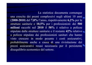 La statistica documenta comunque
una crescita dei premi complessivi negli ultimi 10 anni
(2000-2010) del 7,8% l’anno, rispettivamente 6,2% per le
strutture sanitarie e 10,5% per i professionisti: dei 500
milioni raccolti nel 2010 il 58% è relativo a polizze
stipulate dalle strutture sanitarie e il restante 42% relativo
a polizze stipulate dai professionisti sanitari che hanno
visto crescere in modo pesante i costi assicurativi,
probabilmente anche a causa di una rivisitazione dei
prezzi assicurativi resasi necessaria per il persistente
disequilibrio economico del settore.
 