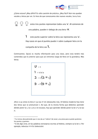 ¿Cómo estuvo? ¿Muy difícil? Es sólo cuestión de práctica. ¿Muy fácil? Aún nos quedan
vocales y letras por ver. Es hora de que conozcamos dos nuevas vocales, la e y la o.
ֱ ֱ ֱ estos tres puntos representan todos una ‘e’. Al comienzo de
una palabra, pueden ir debajo de una letra 3‫א‬.
ׄׄ‫ו‬ este punto superior sobre la letra vav representa una ‘o’.
Hay casos en que el puntito puede ir sobre cualquier letra sin la
compañía de la letra vav ׄׄ‫ו‬.
Continuemos. Quizá es mucha información para una clase, pero esta tendrá más
contenidos que la anterior para que así entremos luego de lleno en la gramática. Más
letras:
‫ט‬ = t
‫ו‬ = v/o/u
‫ב‬ = v (‫ּב‬ = b)
‫פ‬ = f (‫ּפ‬ = p)
¡Pero si ya vimos la letra t! ¡La tav ‫!ת‬ Un obstaculito más. El hebreo moderno hoy tiene
dos letras que se pronuncian t. Así que, de la misma forma que debemos aprender
dónde poner la c, la s y la z en escasez, hay que aprender dónde poner la tet ‫ט‬4 y la tav
‫.ת‬
3 Ya iremos descubriendo que ‫א‬ nos da un “indicio” de vocal, una pista para cuando quitemos
los puntos y guiones.
4 Si de algo sirve, en las palabras extranjeras escritas al hebreo, siempre va la tet ‫.ט‬ Por
ejemplo, televizia ‫טלוויזיה‬ (televisión)
 