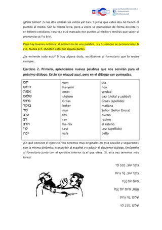 ¡¿Pero cómo?! ¡Si las dos últimas las vimos ya! Casi. Fíjense que estas dos no tienen el
puntito al medio. Son la misma letra, pero a veces se pronuncian de forma distinta (y
en hebreo cotidiano, rara vez está marcado ese puntito al medio y tendrás que saber si
pronunciar p/f o b/v).
Pero hay buenas noticias: al comienzo de una palabra, ‫ב‬ y ‫פ‬ siempre se pronunciarán b
y p. Nunca p/f. (Anoten esto por alguna parte).
¿Se entiende todo esto? Si hay alguna duda, escríbanme al formulario que lo reviso
siempre.
Ejercicio 2. Primero, aprendamos nuevas palabras que nos servirán para el
próximo diálogo. Están sin niqqud aquí, pero en el diálogo van punteadas.
‫יום‬
‫היום‬
‫אמת‬
‫שלום‬
‫גרוס‬
‫בוקר‬
‫מר‬
‫טוב‬
‫רב‬
‫הרב‬
‫לוי‬
‫יפה‬
yom
ha-yom
emet
shalom
Gross
boker
mar
tov
rav
ha-rav
Levi
yafe
día
hoy
verdad
paz (¡hola! y ¡adiós!)
Gross (apellido)
mañana
Señor (Señor Gross)
bueno
rabino
el rabino
Levi (apellido)
bello
¿En qué consiste el ejercicio? No seremos muy originales en esta ocasión y seguiremos
con la misma dinámica: transcribir al español y traducir el siguiente diálogo. Envíamelo
al formulario junto con el ejercicio anterior (y el que viene. Sí, esta vez tenemos más
tarea).
‫ּי‬‫ּו‬‫ּבּל‬‫ר‬‫ּב,ּה‬‫ֶרּטו‬‫ק‬ּ‫ּו‬‫ב‬
‫ּס‬‫ּרו‬ְ ‫ּרּג‬‫ּב,ּמ‬‫ֶרּטו‬‫ק‬ּ‫ּו‬‫ב‬
‫ּה‬ֶ‫ּפ‬‫ּםּי‬‫ּםּיו‬‫יו‬‫ה‬
‫ּה‬ֶ‫ּפ‬‫ּםּי‬‫ּםּיו‬‫יו‬‫ּת,ּה‬ֶ‫מ‬ּ‫א‬
‫ּס‬‫ּרו‬ְ ‫ּרּג‬‫ּםּ,מ‬‫לו‬‫ש‬
‫ּי‬‫ּו‬‫ּבּל‬‫ר‬‫ּםּ,ה‬‫לו‬‫ש‬
 