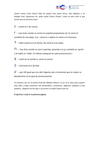 ¿Cómo vamos hasta ahora? Sólo los queda unas pocas letras, más palabras y un
diálogo final. Dejaremos las otitot sofiot (“letras finales”, como la mem sofit ‫ם‬ que
vimos) para la próxima clase.
‫נ‬ = (como la n de nunca)
‫ז‬ = zain (este sonido no existe en español propiamente tal. Es como el
zumbido de una abeja ‘zzz’, como la z inglesa en zoom o la francesa).
‫ד‬ = dalet (como la d en diente. No como la d en pida).
‫ה‬ = hey (Este sonido es una h aspirada, parecida a la g/j caribeña en ‘gente’
o al inglés en ‘hello’. En hebreo coloquial no suele pronunciarse.)
‫צ‬ = tzadi (es el sonido ts, como en pizza)
‫כ‬ = kaf (como la k de kilo)
‫ע‬ = ayin (Al igual que con alef, digamos por el momento que es muda. Lo
abordaremos en la guía de pronunciación).
Ya estamos casi en la brecha final del alfabeto hebreo. Ya se ve la meta para superar
esta valla y luego comenzar con pronombres, sustantivos, adjetivos, palabras y más
palabras. ¿Alguien me lee aquí o ya tiraron la toalla? Espero que no.
El ejercicio 3 está en la próxima página.
 