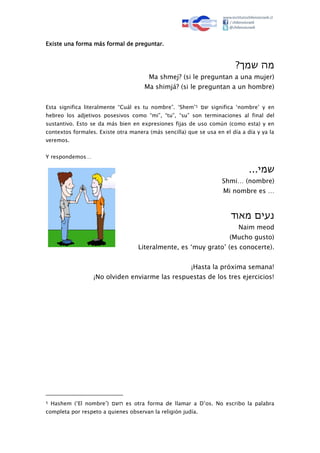 Existe una forma más formal de preguntar.
‫מה‬ּ‫שמך‬?
Ma shmej? (si le preguntan a una mujer)
Ma shimjá? (si le preguntan a un hombre)
Esta significa literalmente “Cuál es tu nombre”. ‘Shem’5 ‫שם‬ significa ‘nombre’ y en
hebreo los adjetivos posesivos como “mi”, “tu”, “su” son terminaciones al final del
sustantivo. Esto se da más bien en expresiones fijas de uso común (como esta) y en
contextos formales. Existe otra manera (más sencilla) que se usa en el día a día y ya la
veremos.
Y respondemos…
‫שמי‬...
Shmi… (nombre)
Mi nombre es …
‫נעים‬ּ‫מאוד‬
Naim meod
(Mucho gusto)
Literalmente, es ‘muy grato’ (es conocerte).
¡Hasta la próxima semana!
¡No olviden enviarme las respuestas de los tres ejercicios!
5 Hashem (‘El nombre’) ‫השם‬ es otra forma de llamar a D’os. No escribo la palabra
completa por respeto a quienes observan la religión judía.
 
