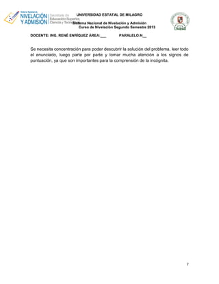 UNIVERSIDAD ESTATAL DE MILAGRO
Sistema Nacional de Nivelación y Admisión
Curso de Nivelación Segundo Semestre 2013
DOCENTE: ING. RENÉ ENRÍQUEZ ÁREA:___

PARALELO:N__

Se necesita concentración para poder descubrir la solución del problema, leer todo
el enunciado, luego parte por parte y tomar mucha atención a los signos de
puntuación, ya que son importantes para la comprensión de la incógnita.

7

 