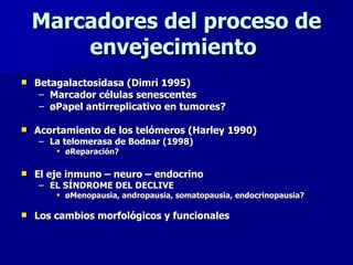 Marcadores del proceso de envejecimiento  Betagalactosidasa (Dimri 1995) Marcador células senescentes ¿Papel antirreplicativo en tumores? Acortamiento de los telómeros (Harley 1990) La telomerasa de Bodnar (1998) ¿Reparación? El eje inmuno – neuro – endocrino EL SÍNDROME DEL DECLIVE ¿Menopausia, andropausia, somatopausia, endocrinopausia?  Los cambios morfológicos y funcionales 