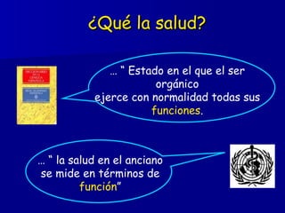 ¿Qué la salud? … “  Estado en el que el ser orgánico ejerce con normalidad todas sus  funciones . … “  la salud en el anciano se mide en términos de  función ” 