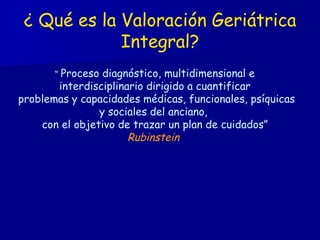¿ Qué es la Valoración Geriátrica Integral? “  Proceso diagnóstico, multidimensional e interdisciplinario dirigido a cuantificar problemas y capacidades médicas, funcionales, psíquicas y sociales del anciano,  con el objetivo de trazar un plan de cuidados” Rubinstein  