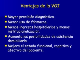 Ventajas de la VGI Mayor precisión diagnóstica. Menor uso de fármacos. Menos ingresos hospitalarios y menos institucionalización. Aumenta las posibilidades de asistencia domiciliaria. Mejora el estado funcional, cognitivo y afectivo del paciente. 