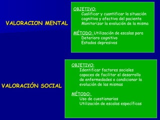 VALORACIÓN SOCIAL VALORACION MENTAL OBJETIVO:   Identificar factores sociales capaces de facilitar el desarrollo de enfermedades o condicionar la evolución de las mismas MÉTODO:  Uso de cuestionarios  Utilización de escalas específicas OBJETIVO:   Cualificar y cuantificar la situación cognitiva y afectiva del paciente Monitorizar la evolución de la misma MÉTODO:  Utilización de escalas para Deterioro cognitivo Estados depresivos 