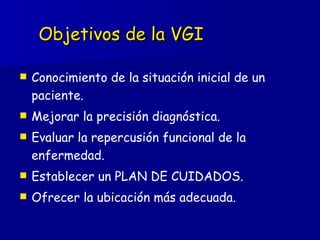 Objetivos de la VGI Conocimiento de la situación inicial de un paciente. Mejorar la precisión diagnóstica. Evaluar la repercusión funcional de la enfermedad. Establecer un PLAN DE CUIDADOS. Ofrecer la ubicación más adecuada. 