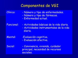 Componentes de VGI Clínica: - Número y tipo de enfermedades.   - Número y tipo de fármacos. - Enfermedad actual. Funcional: - Actividades básicas de la vida diaria. - Actividades instrumentales de la vida    diaria. Mental: -Evaluación cognitiva. - Evaluación afectiva. Social: - Convivencia, vivienda, cuidador  principal, necesidad de recursos  sociales. 