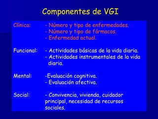 Componentes de VGI Clínica: - Número y tipo de enfermedades.   - Número y tipo de fármacos. - Enfermedad actual. Funcional: - Actividades básicas de la vida diaria. - Actividades instrumentales de la vida    diaria. Mental: -Evaluación cognitiva. - Evaluación afectiva. Social: - Convivencia, vivienda, cuidador  principal, necesidad de recursos  sociales. 