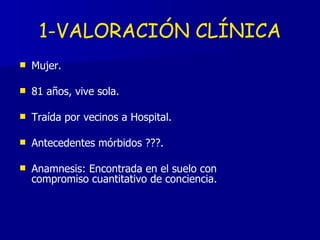 Mujer.  81 años, vive sola. Traída por vecinos a Hospital. Antecedentes mórbidos ???. Anamnesis: Encontrada en el suelo con compromiso cuantitativo de conciencia. 1-VALORACIÓN CLÍNICA 
