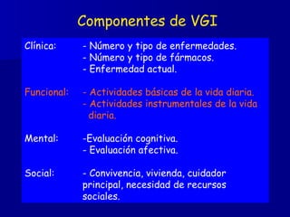 Componentes de VGI Clínica: - Número y tipo de enfermedades.   - Número y tipo de fármacos. - Enfermedad actual. Funcional: - Actividades básicas de la vida diaria. - Actividades instrumentales de la vida    diaria. Mental: -Evaluación cognitiva. - Evaluación afectiva. Social: - Convivencia, vivienda, cuidador  principal, necesidad de recursos  sociales. 