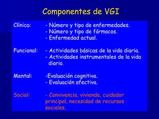 Componentes de VGI Clínica: - Número y tipo de enfermedades.   - Número y tipo de fármacos. - Enfermedad actual. Funcional: - Actividades básicas de la vida diaria. - Actividades instrumentales de la vida    diaria . Mental: -Evaluación cognitiva. - Evaluación afectiva. Social: - Convivencia, vivienda, cuidador  principal, necesidad de recursos  sociales. 
