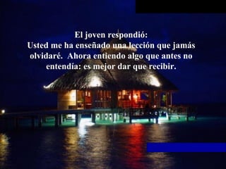 El joven respondió: Usted me ha enseñado una lección que jamás olvidaré.  Ahora entiendo   algo que antes no entendía: es mejor dar que recibir. 