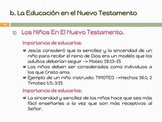 b. La Educación en el Nuevo Testamento Jesús consideró que la sencillez y la sinceridad de un niño para recibir el reino de Dios era un modelo que los adultos deberían seguir -> Mateo 19:13-15 Los niños deben ser considerados como individuos a los que Cristo ama. Ejemplo de un niño instruido: TIMOTEO ->Hechos 16:1; 2 Timoteo 1:5; 3:15 La sinceridad y sencillez de los niños hace que sea más fácil enseñarles a la vez que son más receptivos al Señor. 
10  