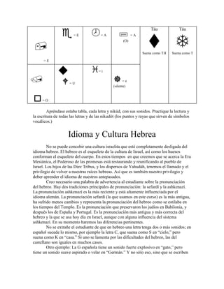 Táu              Táu
                       =E              =A                  =A
                                                     (O)


                                                                Suena como TH    Suena como T

      =E

                                      =i

                                                      =e
                     =U
                                               (silente)


     =O


         Apréndase estaba tabla, cada letra y nikúd, con sus sonidos. Practique la lectura y
la escritura de todas las letras y de las nikudót (los puntos y rayas que sirven de símbolos
vocálicos.)


                    Idioma y Cultura Hebrea
        No se puede concebir una cultura israelita que esté completamente desligada del
idioma hebreo. El hebreo es el esqueleto de la cultura de Israel, así como los huesos
conforman el esqueleto del cuerpo. En estos tiempos en que creemos que se acerca la Era
Mesiánica, el Poderoso de las promesas está restaurando y reunificando al pueblo de
Israel. Los hijos de las Diez Tribus, y los dispersos de Yahudáh, tenemos el llamado y el
privilegio de volver a nuestras raíces hebreas. Así que es también nuestro privilegio y
deber aprender el idioma de nuestros antepasados.
        Creo necesario una palabra de advertencia al estudiante sobre la pronunciación
del hebreo. Hay dos tradiciones principales de pronunciación: la sefardí y la ashkenazí.
La pronunciación ashkenazí es la más reciente y está altamente influenciada por el
idioma alemán. La pronunciación sefardí (la que usamos en este curso) es la más antigua,
ha sufrido menos cambios y representa la pronunciación del hebreo como se estilaba en
los tiempos del Templo. Es la pronunciación que preservaron los judíos en Babilonia, y
después los de España y Portugal. Es la pronunciación más antigua y más correcta del
hebreo y la que se usa hoy día en Israel, aunque con alguna influencia del sistema
ashkenazí. En su momento haremos las diferencias pertinentes.
        No se extrañe el estudiante de que en hebreo una letra tenga dos o más sonidos; en
español sucede lo mismo, por ejemplo la letra C, que suena como S en “cielo,” pero
suena como K en “casa.” Si uno se lamenta por las dificultades del hebreo, las del
castellano son iguales en muchos casos.
        Otro ejemplo: La G española tiene un sonido fuerte explosivo en “gato,” pero
tiene un sonido suave aspirado o velar en “Germán.” Y no sólo eso, sino que se escriben
 