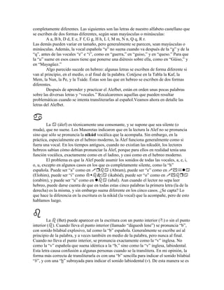completamente diferentes. Las siguientes son las letras de nuestro alfabeto castellano que
se escriben de dos formas diferentes, según sean mayúsculas o minúsculas:
        A a, B b, D d, E e, F f, G g, H h, L l, M m, N n, Q q, R r.
Las demás pueden variar en tamaño, pero generalmente se parecen, sean mayúsculas o
minúsculas. Además, la vocal española “u” no suena cuando va después de la “g” y de la
“q”, antes de las vocales “e” e “i”, como en “guerra,” en “guiso,” y en “queso.” Para que
la “u” suene en esos casos tiene que ponerse una diéresis sobre ella, como en “Güiso,” y
en “Mayagüez.”
        Algo parecido sucede en hebreo: algunas letras se escriben de forma diferente si
van al principio, en el medio, o al final de la palabra. Cotéjese en la Tabla la Kaf, la
Mem, la Nun, la Pe, y la Tsáde. Éstas son las que en hebreo se escriben de dos formas
diferentes.
        Después de aprender y practicar el Alefbet, están en orden unas pocas palabras
sobre las diversas letras y “vocales.” Recalcaremos aquellas que pueden resultar
problemáticas cuando se intenta transliterarlas al español.Veamos ahora en detalle las
letras del Alefbet.



        La     (álef) es técnicamente una consonante, y se supone que sea silente (o
muda), que no suene. Los Masoretas indicaron que en la lectura la Alef no se pronuncia
sino que sólo se pronuncia la nikúd vocálica que la acompaña. Sin embargo, en la
práctica, especialmente en el hebreo moderno, la Álef funciona generalmente como si
fuera una vocal. En los tiempos antiguos, cuando no existían las nikudót, los lectores
hebreos sabían cómo debían pronunciar la Álef, porque para ellos en realidad tenía una
función vocálica, exactamente como en el ladino, y casi como en el hebreo moderno.
        El problema es que la Alef puede asumir los sonidos de todas las vocales, a, e, i,
o, u, excepto en algunos casos en los que es completamente silente, como la “h”
española. Puede ser “a” como en                (Abram), puede ser “e” como en ִ
(Elohim), puede ser “i” como                 (ikabód), puede ser “o” como en ִ
(orabím), y puede ser “u” como en            (ubal). Aun cuando el lector no sepa leer
hebreo, puede darse cuenta de que en todas estas cinco palabras la primera letra (la de la
derecha) es la misma, y sin embargo suena diferente en los cinco casos. ¿Se capta? Lo
que hace la diferencia en la escritura es la nikúd (la vocal) que la acompañe, pero de esto
hablamos luego.



        La (Bet) puede aparecer en la escritura con un punto interior ( ) o sin el punto
interior ( ). Cuando lleva el punto interior (llamado “dáguesh lene”) se pronuncia “b”,
con sonido bilabial explosivo, tal como la “b” española. Generalmente se escribe así al
principio de la palabra, y a veces también en medio de la palabra, pero nunca al final.
Cuando no lleva el punto interior, se pronuncia exactamente como la “v” inglesa. No
como la “v” española que suena idéntica a la “b,” sino como la “v” inglesa, labiodental.
Esta letra causa confusión a algunas personas cuando se la translitera. En mi opinión, la
forma más correcta de transliterarla es con una “b” sencilla para indicar el sonido bilabial
“b”, y con una “b” subrayada para indicar el sonido labiodental (v). De esta manera se es
 