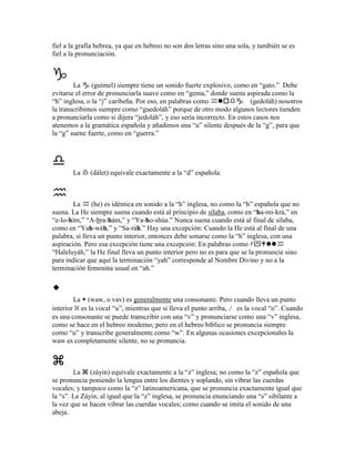 fiel a la grafía hebrea, ya que en hebreo no son dos letras sino una sola, y también se es
fiel a la pronunciación.



        La     (guímel) siempre tiene un sonido fuerte explosivo, como en “gato.” Debe
evitarse el error de pronunciarla suave como en “gema,” donde suena aspirada como la
“h” inglesa, o la “j” caribeña. Por eso, en palabras como                (gedoláh) nosotros
la transcribimos siempre como “guedoláh” porque de otro modo algunos lectores tienden
a pronunciarla como si dijera “jedoláh”, y eso sería incorrecto. En estos casos nos
atenemos a la gramática española y añadimos una “u” silente después de la “g”, para que
la “g” suene fuerte, como en “guerra.”




       La     (dálet) equivale exactamente a la “d” española.



        La      (he) es idéntica en sonido a la “h” inglesa, no como la “h” española que no
suena. La He siempre suena cuando está al principio de sílaba, como en “ha-mi-krá,” en
“e-lo-hím,” “A-bra-hám,” y “Ya-ho-shúa.” Nunca suena cuando está al final de sílaba,
como en “Yah-wéh,” y “Sa-ráh.” Hay una excepción: Cuando la He está al final de una
palabra, si lleva un punto interior, entonces debe sonarse como la “h” inglesa, con una
aspiración. Pero esa excepción tiene una excepción: En palabras como ִ
“Haleluyáh,” la He final lleva un punto interior pero no es para que se la pronuncie sino
para indicar que aquí la terminación “yah” corresponde al Nombre Divino y no a la
terminación femenina usual en “ah.”



        La (waw, o vav) es generalmente una consonante. Pero cuando lleva un punto
interior W es la vocal “u”, mientras que si lleva el punto arriba, / es la vocal “o”. Cuando
es una consonante se puede transcribir con una “v” y pronunciarse como una “v” inglesa,
como se hace en el hebreo moderno; pero en el hebreo bíblico se pronuncia siempre
como “u” y transcribe generalmente como “w”. En algunas ocasiones excepcionales la
waw es completamente silente, no se pronuncia.



        La (záyin) equivale exactamente a la “z” inglesa; no como la “z” española que
se pronuncia poniendo la lengua entre los dientes y soplando, sin vibrar las cuerdas
vocales; y tampoco como la “z” latinoamericana, que se pronuncia exactamente igual que
la “s”. La Záyin, al igual que la “z” inglesa, se pronuncia enunciando una “s” sibilante a
la vez que se hacen vibrar las cuerdas vocales; como cuando se imita el sonido de una
abeja.
 