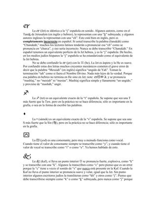 La     (Jet) es idéntica a la “j” española en sonido. Algunos autores, como en el
Tanák de Jerusalem (en inglés y hebreo), la representan con una “h” subrayada; y algunos
autores ingleses la representan con una “ch”. Esto está bien en inglés, pero es
completamente incorrecto en español. Si usted transcribe la palabra (Janukáh) como
“Chanukáh,” muchos los lectores latinos tenderán a pronunciar esa “ch” como se
pronuncia en “charca”, y eso sería incorrecto. Nunca se debe transcribir “Chanukáh.” En
español tenemos un equivalente perfecto de la Jet hebrea, y es la “j” española. De hecho,
en los medios judíos hispanos la “j” española se ha estandarizado como el equivalente de
la Jet hebrea.
        No se debe confundir la        (jet) con la  (he), La Jet es áspera y la He es suave.
Por confundir estas dos letras muchos creyentes mesiánicos cometen el grave error de
decir que la palabra “Messiah” (en inglés) significa “ungido de Yah”. Toman la
terminación “iah” como si fuera el Nombre Divino. Nada más lejos de la verdad. Porque
esa palabra en hebreo no termina en He sino en Jet; note: ִ             , y se pronuncia
“mashíaj,” no “mesíah” ni “mesías”. Mashíaj significa simple y llanamente “un ungido,”
y proviene de “masháh,” ungir.



        La (tet) es un equivalente exacto de la “t” española. Se supone que sea una T
más fuerte que la Taw, pero en la práctica no se hace diferencia; sólo es importante en la
grafía, o sea en la forma de escribir las palabras.



        La (sámek) es un equivalente exacto de la “s” española. Se supone que sea una
S más fuerte que la Sin ( ), pero en la práctica no se hace diferencia; sólo es importante
en la grafía.


ִ
       La ִ (yod) es una consonante, pero muy a menudo funciona como vocal.
Cuando tiene el valor de consonante siempre se transcribe como “y”, y cuando tiene el
valor de vocal se transcribe como “i” o como “e”. Ya hemos hablado de esto.



        La     (kaf), si lleva un punto interior se pronuncia fuerte, explosiva, como “k”
y se transcribe con una “k”. Algunos la transcriben como “c” pero pienso que es un error
porque la “c” tiene a veces el sonido de “s” que nunca está presente en la Kaf. Cuando la
Kaf no lleva el punto interior se pronuncia suave y velar, igual que la Jet. Sin punto
interior algunos escritores judíos la transliteran como “kh” y otros como “j”. Pienso que
debe transcribirse siempre como “k” o como “k” subrayada, pero nunca como “j” porque
 