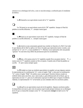 entonces no se distingue de la Jet, y esto es una desventaja y confusión para el estudiante
de hebreo.



       La    (lamed) es un equivalente exacto de la “L” española.



       La (mem) es un equivalente exacto de la “M” española. Aunque al final de
palabra se escribe diferente, , siempre suena igual.



       La (nun) es un equivalente exacto de la “N” española. Aunque al final de
palabra se escribe diferente, , siempre suena igual.



        La (áyin) es una consonante gutural muy similar en función a la Álef. Casi todo
lo que dijimos de la Álef se aplica a la Áyin. Excepto que representa menos vocales, casi
siempre la “a” y la “o”, a veces también la “i”. Muchas veces representa sólo una parada
“gutural.” Es una letra muy difícil de pronunciar para los occidentales.



        La (pe, o fe) suena como la “p” española cuando lleva un punto interior        ,y
suena como la “f” española cuando no lleva el punto. Cuando está al final de palabra se
escribe     pero suena siempre igual.



        La  (tsáde) no tiene un símbolo equivalente en español, así que algunos autores
la representan por la combinación “ts”, como el inglés “hits” y otros por la combinación
“tz”, como el inglés “Ritz”. En ambos casos suena igual. Nosotros hemos creado un
símbolo latino para esta letra, una z atravesada, z, para diferenciarla de la Záyin, que se
representa con una “z”, pero no lo utilizamos aquí por lo difícil que es lograr el símbolo.
Además, la representación “ts” se ha hecho ya casi estándar entre los escritores judíos.



        La (qof) es un equivalente exacto de la Q española. Algunos escritores judíos
la transcriben con una k, pero esto me parece equivocado porque entonces no se distingue
de la que se transcribe siempre como “k”. Yo represento siempre la Qof con la “Q”
española.
 