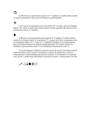 La (resh) es un equivalente exacto de la “r” española. Los judíos sabra (nacidos
en Israel) la pronuncian velar, como la R francesa y puertorriqueña.



        La (sin) es un equivalente exacto del sonido “sh” en inglés, como en la palabra
inglesa “she” (ella). Cuando tiene el punto superior al lado izquierdo, ,entonces suena
exactamente como la “s” española.



       La (táw) es una equivalente aproximado de la “t”española. En hebreo bíblico,
cuando lleva el punto interior se pronuncia “t” y cuando no lo lleva se pronuncia como
la combinación inglesa “th”, o como la “z” española (en España, no en Latinoamérica).
Pero en el hebreo moderno esa diferencia ha desaparecido. Sin el punto interior los
Sefarditas la pronunciamos como “t”, los ashkenazitas la pronuncian como “s”.

        Y con esto llegamos al final de la primera lección de nuestro Cursó Básico para la
lectura del hebreo. En la Lección 2 entraremos a explicar las nikudót (las vocales) y
comenzaremos a formar palabras para practicar la lectura. Si el estudiante no se aprende
esta Lección 1, tendrá mayor dificultad en asimilar la Lección 2. Así que manos a la obra.
 