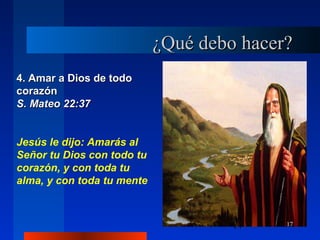 17
4. Amar a Dios de todo4. Amar a Dios de todo
corazóncorazón
S. Mateo 22:37S. Mateo 22:37
Jesús le dijo: Amarás al
Señor tu Dios con todo tu
corazón, y con toda tu
alma, y con toda tu mente
¿Qué debo hacer?¿Qué debo hacer?
17
 