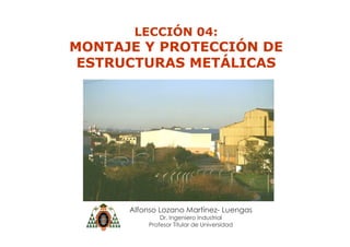 Alfonso Lozano Martínez- Luengas
Dr. Ingeniero Industrial
Profesor Titular de Universidad
LECCIÓN 04:
MONTAJE Y PROTECCIÓN DE
ESTRUCTURAS METÁLICAS
 