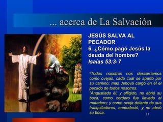 ... acerca de La Salvación
         JESÚS SALVA AL
         PECADOR
         6. ¿Cómo pagó Jesús la
         deuda del hombre?
         lsaías 53:3‑ 7
          6
            Todos nosotros nos descarriamos
          como ovejas, cada cual se apartó por
          su camino; mas Jehová cargó en él el
          pecado de todos nosotros.
          7
            Angustiado él, y afligido, no abrió su
          boca; como cordero fue llevado al
          matadero; y como oveja delante de sus
          trasquiladores, enmudeció, y no abrió
          su boca.                        13
 