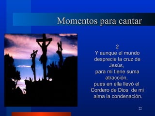 Momentos para cantar

                  2
        Y aunque el mundo
        desprecie la cruz de
               Jesús,
         para mi tiene suma
             atracción,
        pues en ella llevó el
       Cordero de Dios de mi
        alma la condenación.

                          22
 
