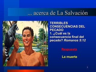 ... acerca de La Salvación
         TERRIBLES
         CONSECUENCIAS DEL
         PECADO
         1. ¿Cuál es la
         consecuencia final del
         pecado? Romanos 5:12

                Respuesta

                La muerte


                                  3
 