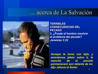 ... acerca de La Salvación
        TERRIBLES
        CONSECUENCIAS DEL
        PECADO
        2. ¿Puede el hombre resolver
        el problema del pecado?
        Jeremías 2:22




        Aunque te laves con lejía, y
        amontones jabón sobre ti, la
        mancha      de    tu   pecado
        permanecerá aún delante de mí,
        dijo Jehová el Señor
                                       4
 