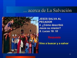 ... acerca de La Salvación
        JESÚS SALVA AL
        PECADOR
        4. ¿Cómo describió
        Jesús su misión?
        S. Lucas 19: 10

               Respuesta

        Vino a buscar y a salvar



                                   9
 