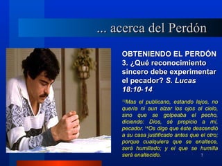 ... acerca del Perdón
    OBTENIENDO EL PERDÓN
    3. ¿Qué reconocimiento
    sincero debe experimentar
    el pecador? S. Lucas
    18:10‑ 14
    13
      Mas el publicano, estando lejos, no
    quería ni aun alzar los ojos al cielo,
    sino que se golpeaba el pecho,
    diciendo: Dios, sé propicio a mí,
    pecador. 14Os digo que éste descendió
    a su casa justificado antes que el otro;
    porque cualquiera que se enaltece,
    será humillado; y el que se humilla
    será enaltecido.                7
 