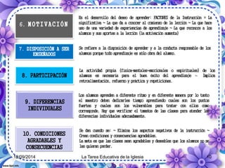 6. M O T I V A C I Ó N 
Es el desarrollo del deseo de aprender: FACTORES de la Instrucción = La 
significativa ~ La que da a conocer al comienzo de la lección ~ La que hace 
uso de una variedad de experiencias de aprendizaje ~ La que reconoce a los 
alumnos y sus aportes a la lección {la motivación aumenta} 
7. DISPOSICIÓN A SER 
ENSEÑADOS 
Se refiere a la disposición de aprender y a la conducta responsable de los 
alumnos porque todo aprendizaje es sólo obra del alumno. 
8. PARTICIPACIÓN 
9. DIFERENCIAS 
INDIVIDUALES 
10. CONDICIONES 
AGRADABLES Y 
CONSECUENCIAS 
La actividad propia {física-mentales-emocionales o espirituales} de los 
alumnos es necesaria para el buen éxito del aprendizaje ~ Implica 
retroalimentación, refuerzo y práctica y repeticiones. 
Los alumnos aprenden a diferente ritmo y en diferente manera por lo tanto 
el maestro deben dedicarles tiempo aprendiendo cuales son los puntos 
fuertes y cuales son los vulnerables para tratar con ellos como 
corresponde. Hay que verificar el tamaños de las clases para atender las 
diferencias individuales adecuadamente. 
Se dan cuando se: ~ Elimina los aspectos negativos de la instrucción ~ 
Crean condiciones y consecuencias agradables. 
La meta es que las clases sean agradables y deseables que los alumnos no se 
las quieran perder. 
12/09/2014 La Tarea Educativa de la Iglesia 10 
