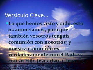 Versículo Clave…Lo que hemos visto y oído, esto os anunciamos, para que también vosotros tengáis comunión con nosotros; y nuestra comunión es verdaderamente con el Padre y con su Hijo Jesucristo (1Juan 1.3).