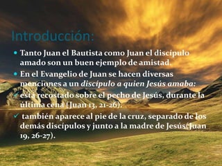 Introducción: Tanto Juan el Bautista como Juan el discípulo amado son un buen ejemplo de amistad.En el Evangelio de Juan se hacen diversas menciones a un discípulo a quien Jesús amaba:está recostado sobre el pecho de Jesús, durante la última cena (Juan 13, 21-26).