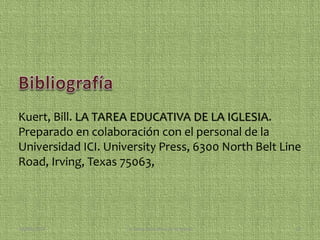 Kuert, Bill. LA TAREA EDUCATIVA DE LA IGLESIA. 
Preparado en colaboración con el personal de la 
Universidad ICI. University Press, 6300 North Belt Line 
Road, Irving, Texas 75063, 
08/09/2014 La Tarea Educativa de la Iglesia 13 
