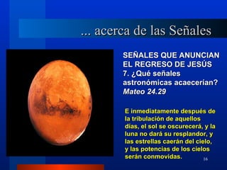 ... acerca de las Señales
        SEÑALES QUE ANUNCIAN
        EL REGRESO DE JESÚS
        7. ¿Qué señales
        astronómicas acaecerían?
        Mateo 24.29

        E inmediatamente después de
        la tribulación de aquellos
        días, el sol se oscurecerá, y la
        luna no dará su resplandor, y
        las estrellas caerán del cielo,
        y las potencias de los cielos
        serán conmovidas.           16
 