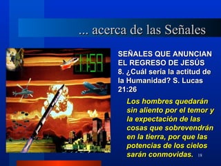... acerca de las Señales
       SEÑALES QUE ANUNCIAN
       EL REGRESO DE JESÚS
       8. ¿Cuál sería la actitud de
       la Humanidad? S. Lucas
       21:26
         Los hombres quedarán
         sin aliento por el temor y
         la expectación de las
         cosas que sobrevendrán
         en la tierra, por que las
         potencias de los cielos
         sarán conmovidas. 18
 
