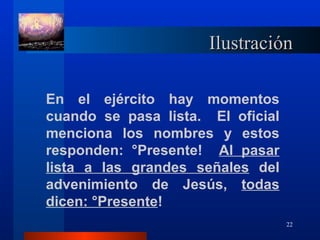 Ilustración

En el ejército hay momentos
cuando se pasa lista. El oficial
menciona los nombres y estos
responden: ¡Presente! Al pasar
lista a las grandes señales del
advenimiento de Jesús, todas
dicen: ¡Presente!
                                   22
 