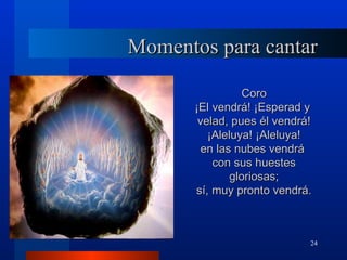 Momentos para cantar

                  Coro
       ¡El vendrá! ¡Esperad y
        velad, pues él vendrá!
          ¡Aleluya! ¡Aleluya!
         en las nubes vendrá
           con sus huestes
               gloriosas;
       sí, muy pronto vendrá.



                             24
 