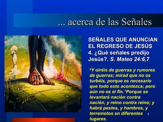 ... acerca de las Señales
        SEÑALES QUE ANUNCIAN
        EL REGRESO DE JESÚS
        4. ¿Qué señales predijo
        Jesús?. S. Mateo 24:6,7
        6
         Y oiréis de guerras y rumores
        de guerras; mirad que no os
        turbéis, porque es necesario
        que todo esto acontezca; pero
        aún no es el fin. 7Porque se
        levantará nación contra
        nación, y reino contra reino; y
        habrá pestes, y hambres, y
        terremotos en diferentes 8
        lugares.
 
