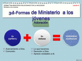 Unidad Tres-MINISTERIO RELACIONADO CON LA NECESIDAD Lección 8 - 
Ministerio a los Jóvenes 
Adoración 
Acercamiento a Dios. 
Comunión. 
Lo que hacemos. 
Devoción a Dios. 
Aprecio verdadero a él. 
 