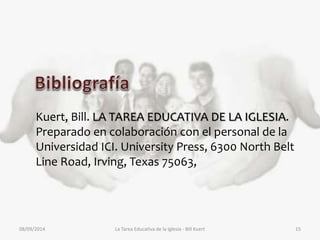 Kuert, Bill. LA TAREA EDUCATIVA DE LA IGLESIA. 
Preparado en colaboración con el personal de la 
Universidad ICI. University Press, 6300 North Belt 
Line Road, Irving, Texas 75063, 
08/09/2014 La Tarea Educativa de la Iglesia - Bill Kuert 15 
